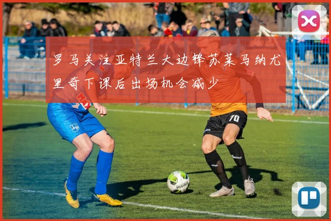 罗马关注亚特兰大边锋苏莱马纳尤里奇下课后出场机会减少