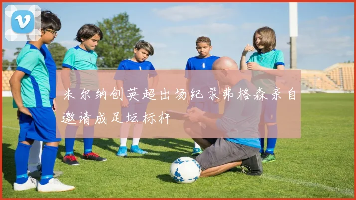 米尔纳创英超出场纪录弗格森亲自邀请成足坛标杆