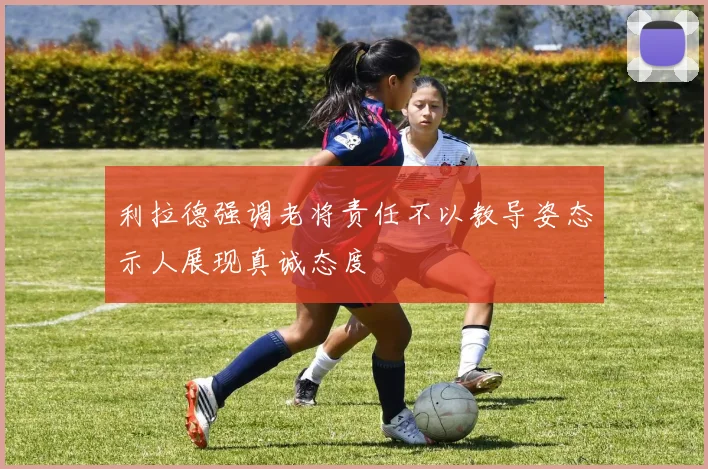 利拉德强调老将责任不以教导姿态示人展现真诚态度