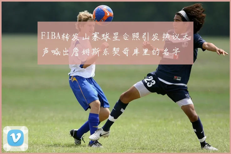 FIBA转发山寨球星合照引发热议大声喊出詹姆斯东契奇库里的名字