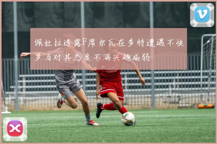 佩杜拉透露F席尔瓦在多特遭遇不快罗马对其态度不满兴趣减弱
