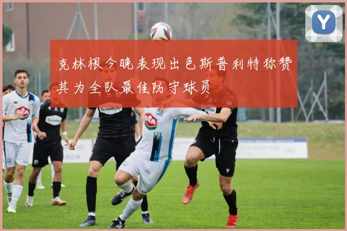 克林根今晚表现出色斯普利特称赞其为全队最佳防守球员
