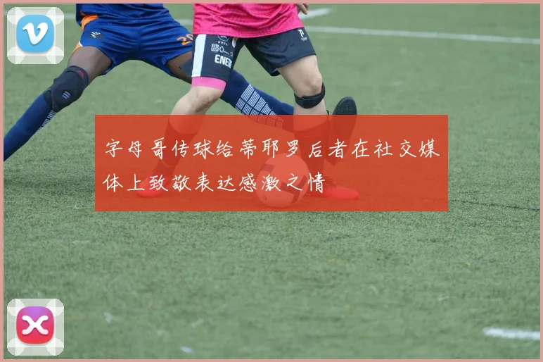 字母哥传球给蒂耶罗后者在社交媒体上致敬表达感激之情