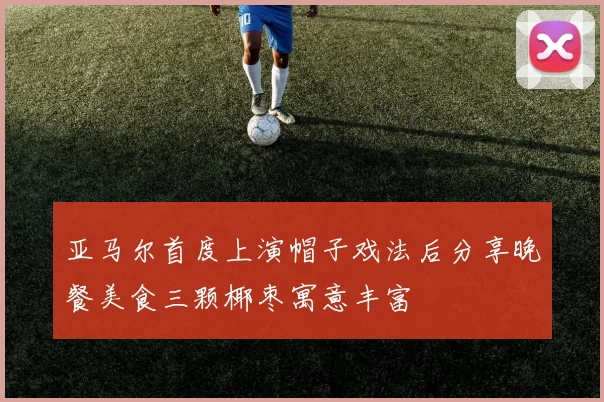 亚马尔首度上演帽子戏法后分享晚餐美食三颗椰枣寓意丰富