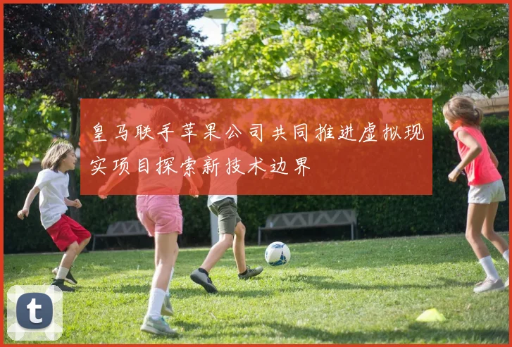 皇马联手苹果公司共同推进虚拟现实项目探索新技术边界