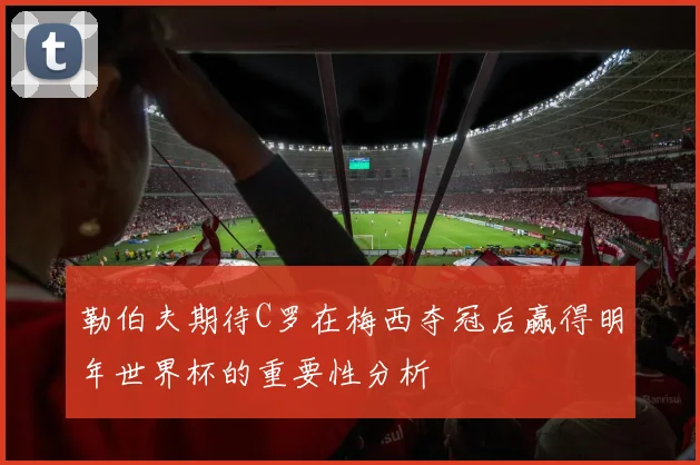 勒伯夫期待C罗在梅西夺冠后赢得明年世界杯的重要性分析