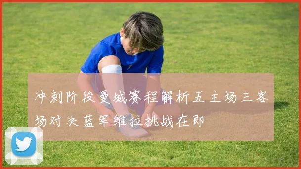 冲刺阶段曼城赛程解析五主场三客场对决蓝军维拉挑战在即