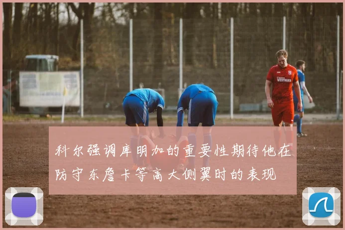科尔强调库明加的重要性期待他在防守东詹卡等高大侧翼时的表现