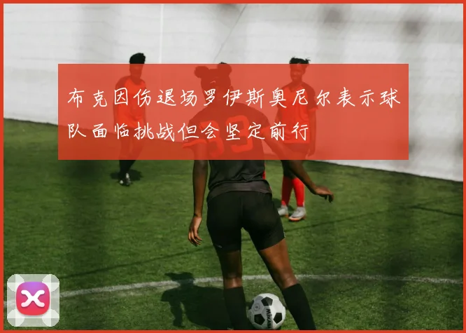 布克因伤退场罗伊斯奥尼尔表示球队面临挑战但会坚定前行