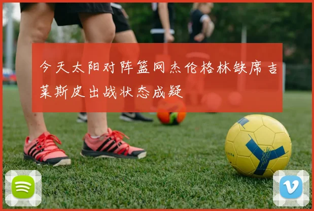 今天太阳对阵篮网杰伦格林缺席吉莱斯皮出战状态成疑