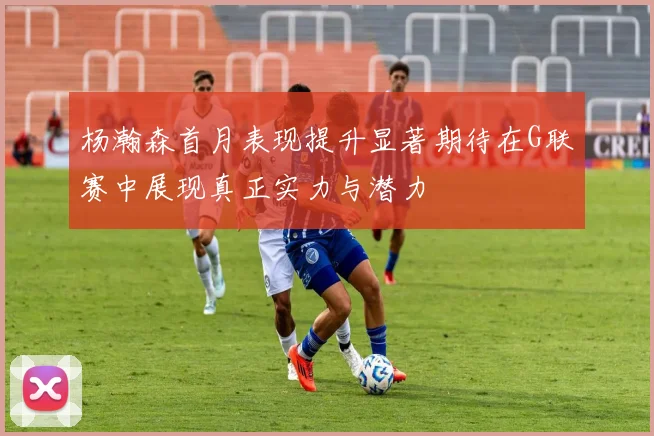 杨瀚森首月表现提升显著期待在G联赛中展现真正实力与潜力