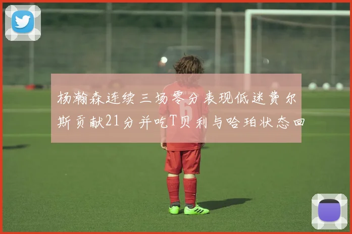 杨瀚森连续三场零分表现低迷费尔斯贡献21分并吃T贝利与哈珀状态回暖