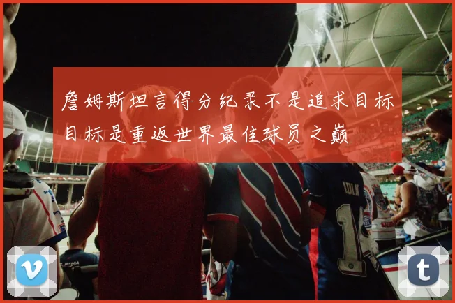 詹姆斯坦言得分纪录不是追求目标目标是重返世界最佳球员之巅