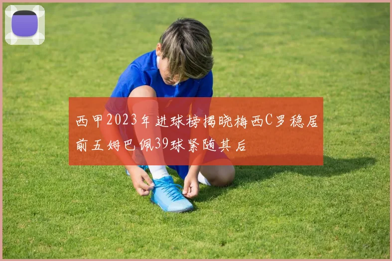西甲2023年进球榜揭晓梅西C罗稳居前五姆巴佩39球紧随其后