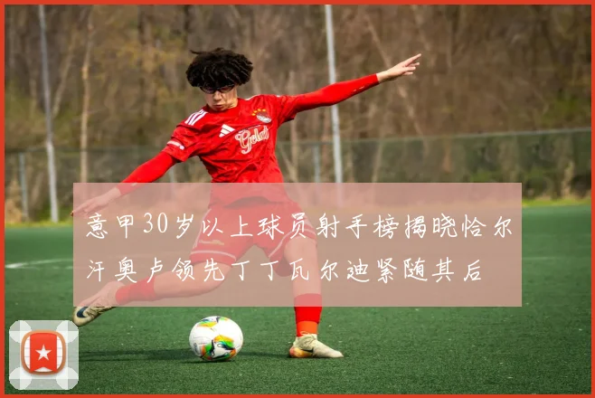 意甲30岁以上球员射手榜揭晓恰尔汗奥卢领先丁丁瓦尔迪紧随其后