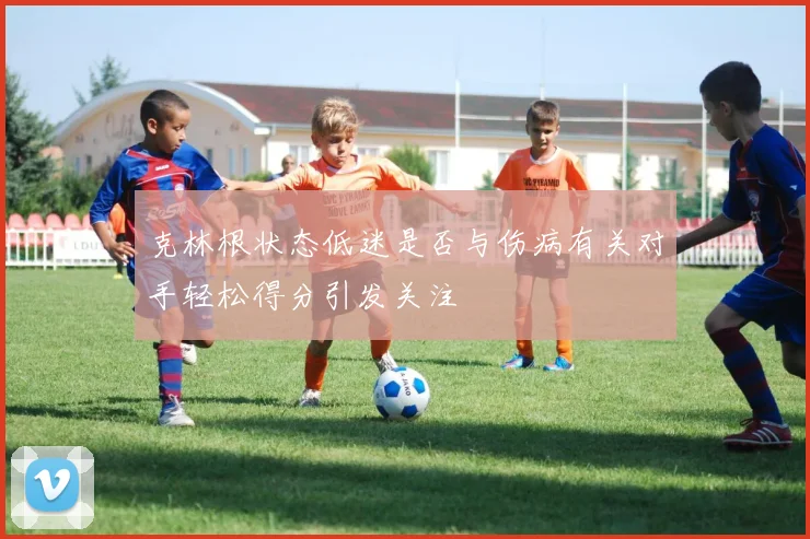 克林根状态低迷是否与伤病有关对手轻松得分引发关注