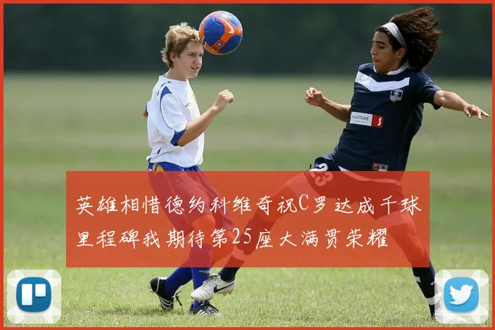 英雄相惜德约科维奇祝C罗达成千球里程碑我期待第25座大满贯荣耀