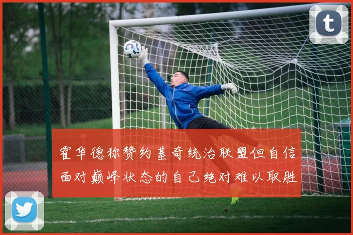 霍华德称赞约基奇统治联盟但自信面对巅峰状态的自己绝对难以取胜