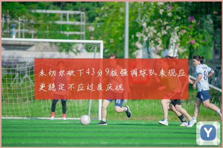 米切尔砍下43分9板强调球队表现应更稳定不应过度庆祝