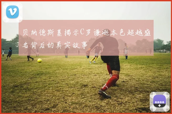 贝纳德斯基揭示C罗谦逊本色超越盛名背后的真实故事