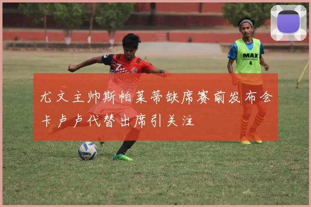 尤文主帅斯帕莱蒂缺席赛前发布会卡卢卢代替出席引关注