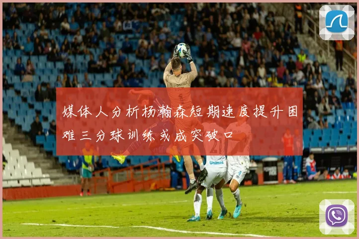 媒体人分析杨瀚森短期速度提升困难三分球训练或成突破口