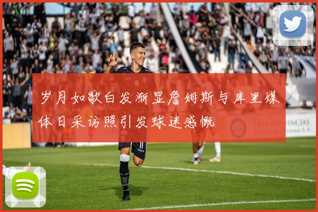 岁月如歌白发渐显詹姆斯与库里媒体日采访照引发球迷感慨