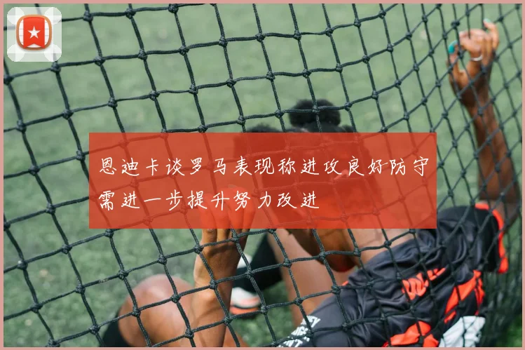恩迪卡谈罗马表现称进攻良好防守需进一步提升努力改进