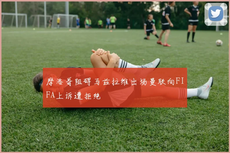 摩洛哥阻碍马兹拉维出场曼联向FIFA上诉遭拒绝