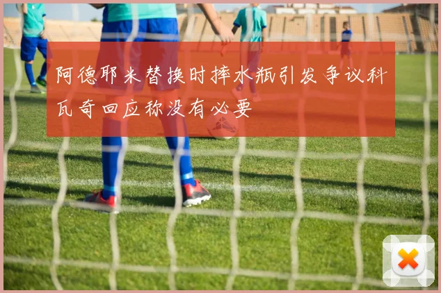 阿德耶米替换时摔水瓶引发争议科瓦奇回应称没有必要