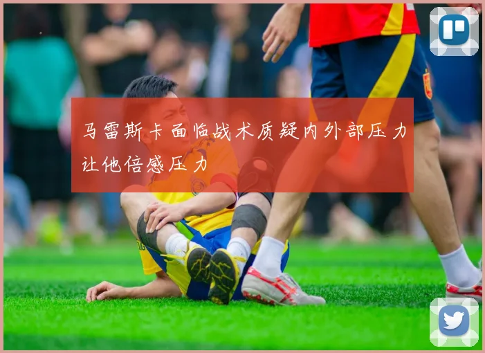 马雷斯卡面临战术质疑内外部压力让他倍感压力