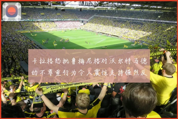 卡拉格怒批鲁梅尼格对沃尔特马德的不尊重行为令人震惊支持强烈反击