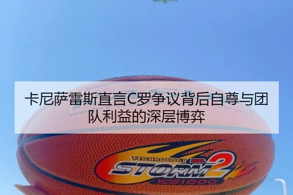 卡尼萨雷斯直言C罗争议背后自尊与团队利益的深层博弈